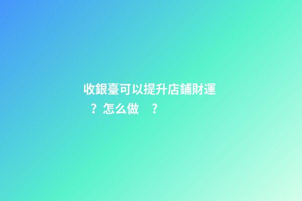 收銀臺可以提升店鋪財運？怎么做？